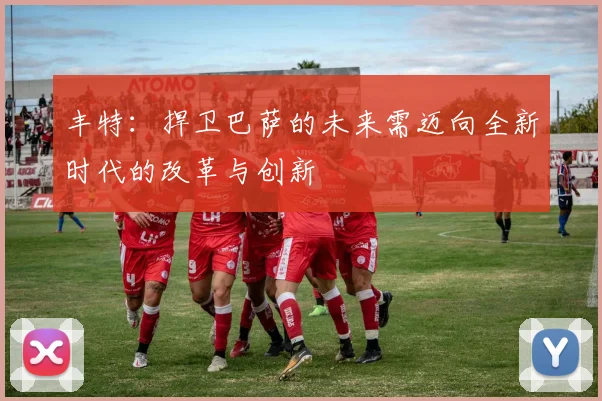 丰特：捍卫巴萨的未来需迈向全新时代的改革与创新