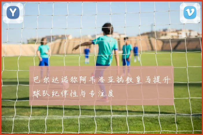 巴尔达诺称阿韦洛亚执教皇马提升球队纪律性与专注度