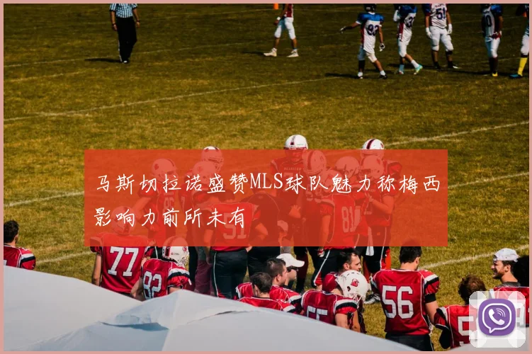 马斯切拉诺盛赞MLS球队魅力称梅西影响力前所未有