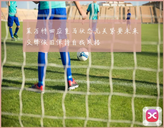 莱万特回应皇马状态无关紧要未来交锋依旧保持自我风格