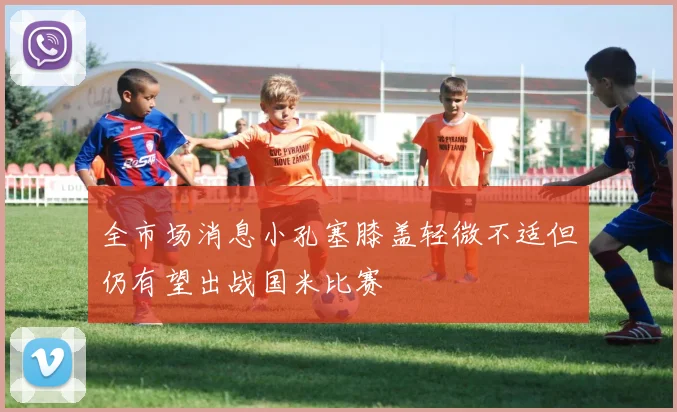 全市场消息小孔塞膝盖轻微不适但仍有望出战国米比赛