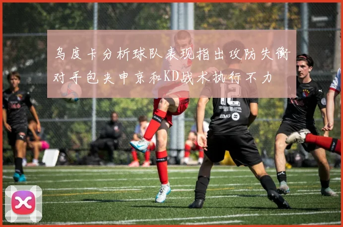 乌度卡分析球队表现指出攻防失衡对手包夹申京和KD战术执行不力
