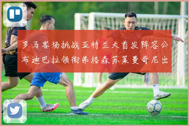 罗马客场挑战亚特兰大首发阵容公布迪巴拉领衔弗格森苏莱曼奇尼出战
