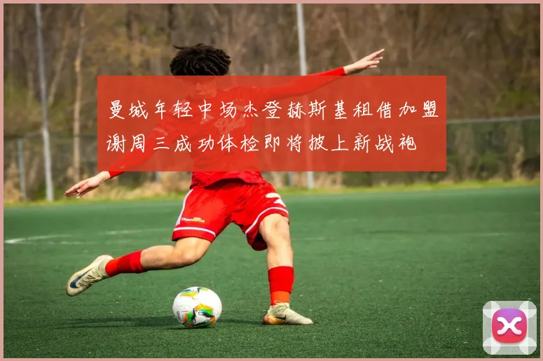 曼城年轻中场杰登赫斯基租借加盟谢周三成功体检即将披上新战袍