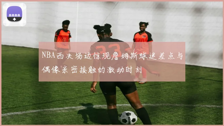 NBA西决场边惊现詹姆斯球迷差点与偶像亲密接触的激动时刻