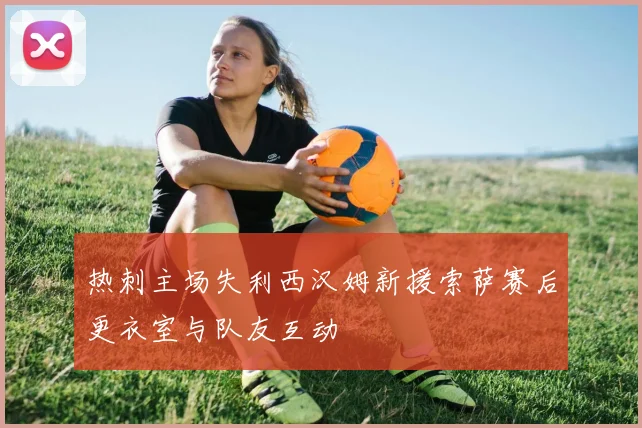 热刺主场失利西汉姆新援索萨赛后更衣室与队友互动