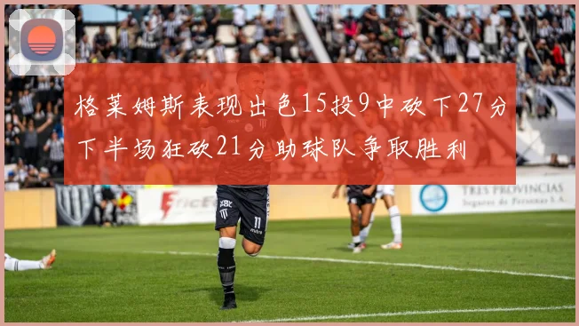 格莱姆斯表现出色15投9中砍下27分下半场狂砍21分助球队争取胜利