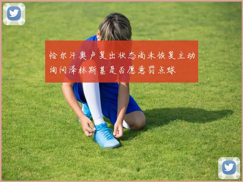 恰尔汗奥卢复出状态尚未恢复主动询问泽林斯基是否愿意罚点球