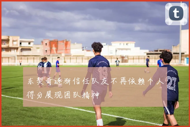 东契奇逐渐信任队友不再依赖个人得分展现团队精神