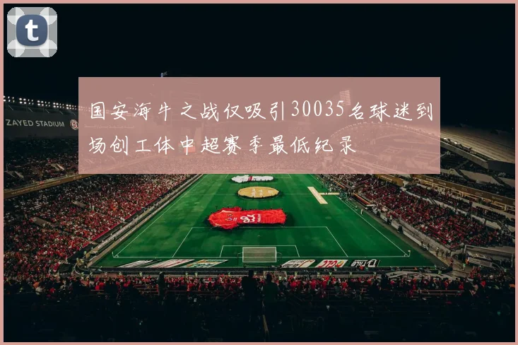 国安海牛之战仅吸引30035名球迷到场创工体中超赛季最低纪录