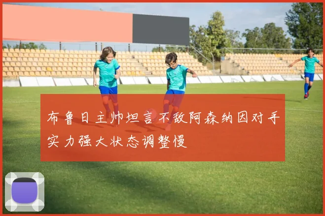 布鲁日主帅坦言不敌阿森纳因对手实力强大状态调整慢