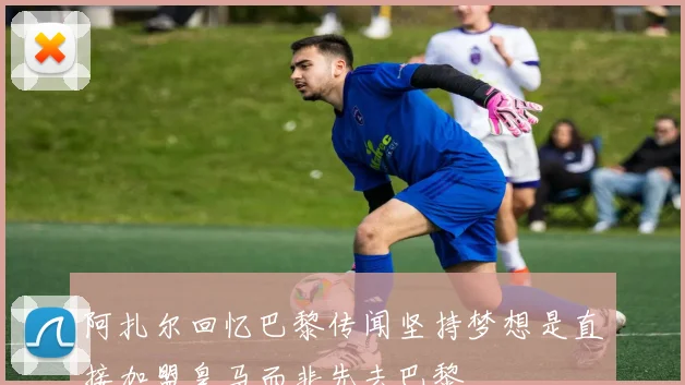 阿扎尔回忆巴黎传闻坚持梦想是直接加盟皇马而非先去巴黎