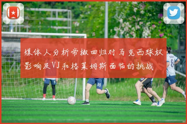 媒体人分析帝椒回归对马克西球权影响及VJ和格莱姆斯面临的挑战