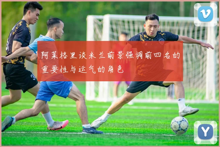 阿莱格里谈米兰前景强调前四名的重要性与运气的角色