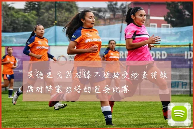 罗德里戈因右膝不适接受检查将缺席对阵塞尔塔的重要比赛