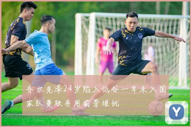 齐尔克泽24岁陷入低谷一年未入国家队曼联弃用前景堪忧