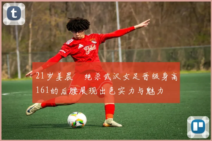 21岁姜晨璟绝杀武汉女足晋级身高161的后腰展现出色实力与魅力