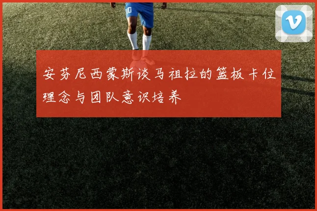 安芬尼西蒙斯谈马祖拉的篮板卡位理念与团队意识培养