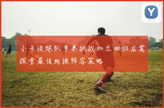 小卡谈球队节奏挑战加兰回归后需探索最佳轮换阵容策略