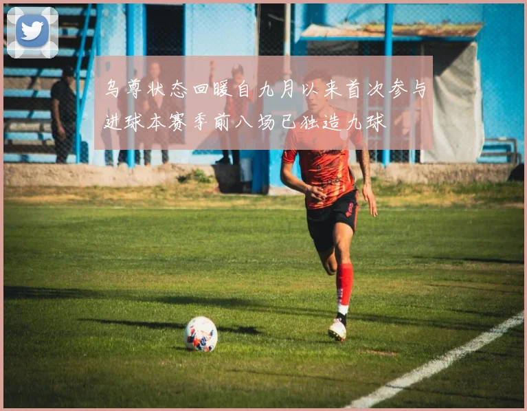 乌尊状态回暖自九月以来首次参与进球本赛季前八场已独造九球