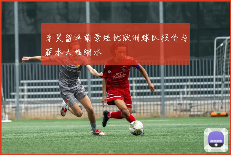 李昊留洋前景堪忧欧洲球队报价与薪水大幅缩水