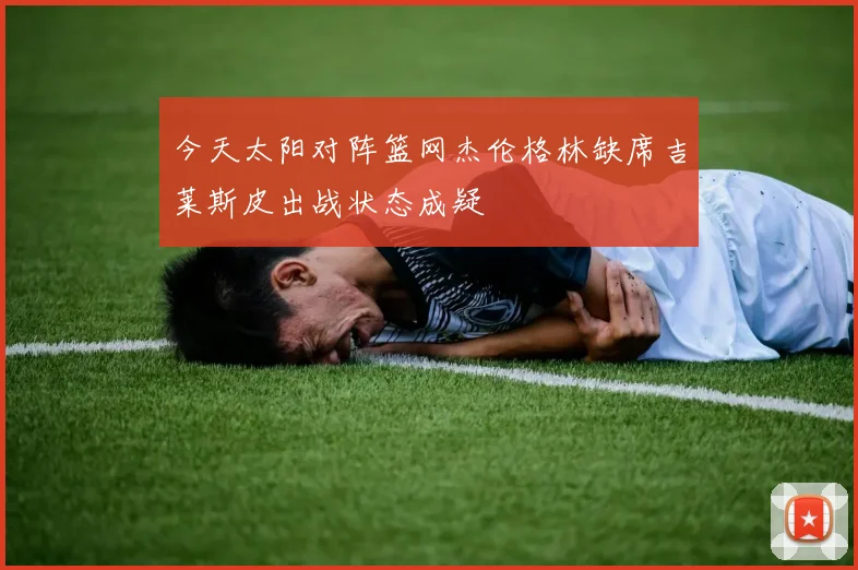 今天太阳对阵篮网杰伦格林缺席吉莱斯皮出战状态成疑