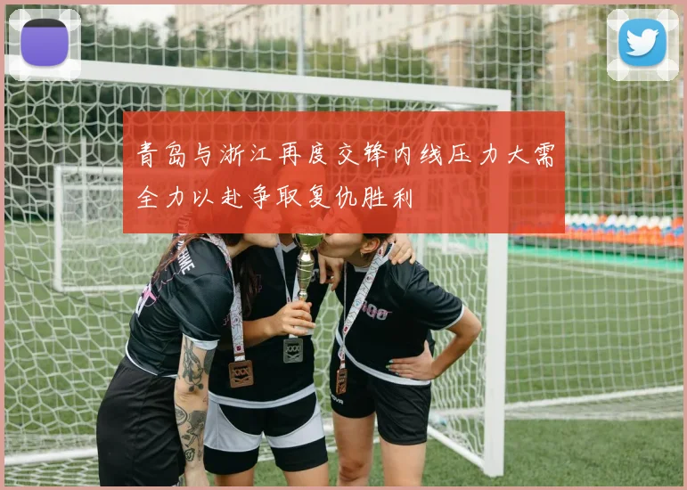 青岛与浙江再度交锋内线压力大需全力以赴争取复仇胜利