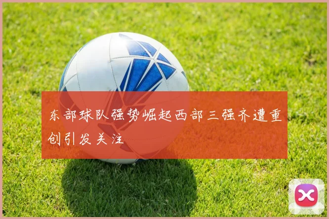 东部球队强势崛起西部三强齐遭重创引发关注