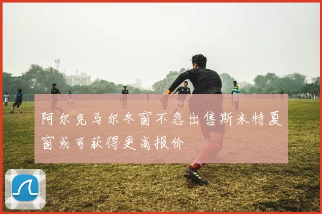 阿尔克马尔冬窗不急出售斯米特夏窗或可获得更高报价