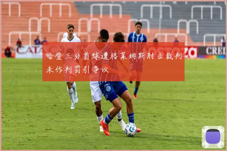 哈登三分首球遭格莱姆斯肘击裁判未作判罚引争议