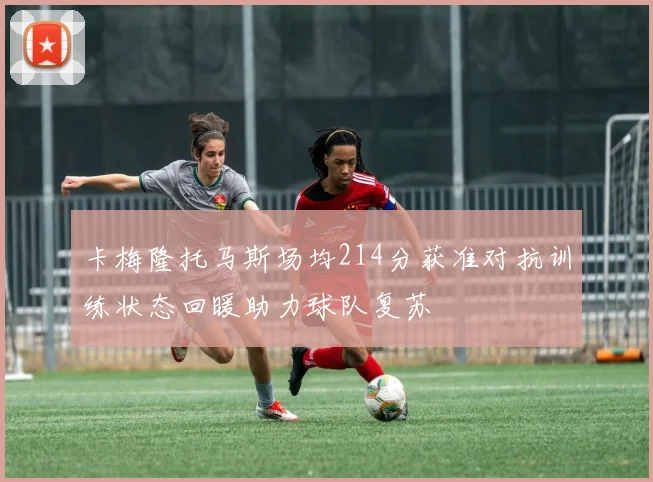 卡梅隆托马斯场均214分获准对抗训练状态回暖助力球队复苏