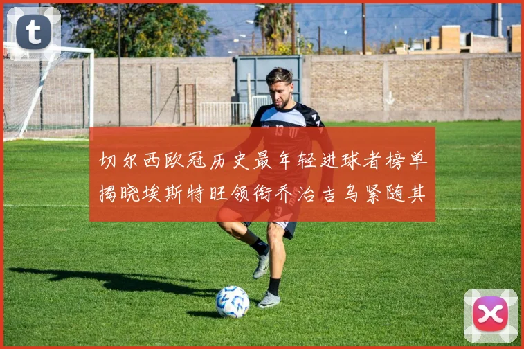 切尔西欧冠历史最年轻进球者榜单揭晓埃斯特旺领衔乔治吉乌紧随其后