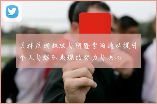 贝林厄姆积极与阿隆索沟通以提升个人与球队表现的努力与决心