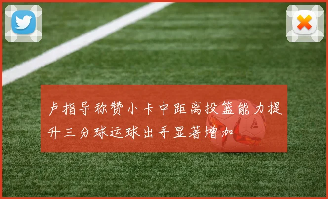 卢指导称赞小卡中距离投篮能力提升三分球运球出手显著增加