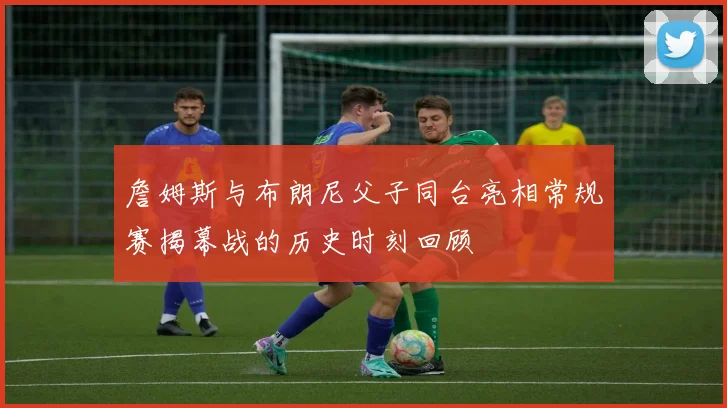 詹姆斯与布朗尼父子同台亮相常规赛揭幕战的历史时刻回顾