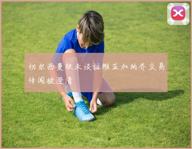 切尔西曼联未谈拉维亚加纳乔交易传闻被澄清