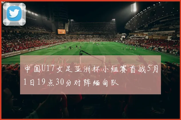 中国U17女足亚洲杯小组赛首战5月1日19点30分对阵缅甸队