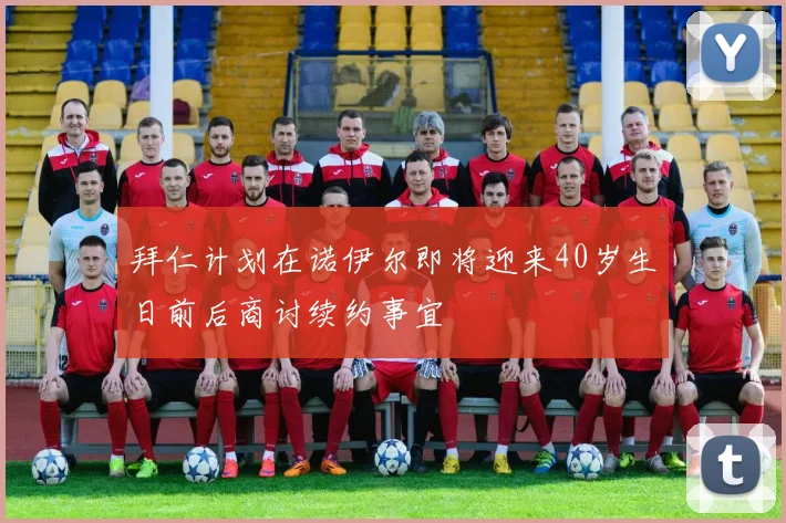 拜仁计划在诺伊尔即将迎来40岁生日前后商讨续约事宜