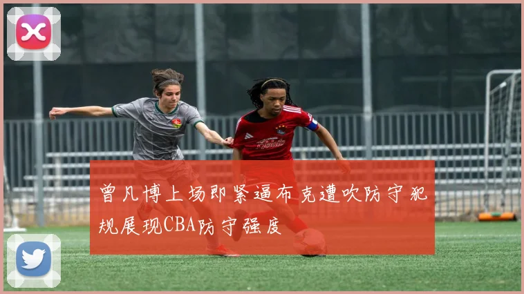 曾凡博上场即紧逼布克遭吹防守犯规展现CBA防守强度