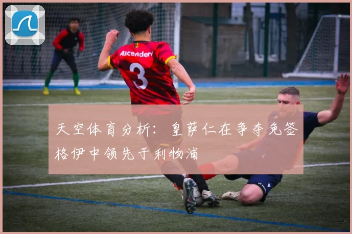 天空体育分析：皇萨仁在争夺免签格伊中领先于利物浦