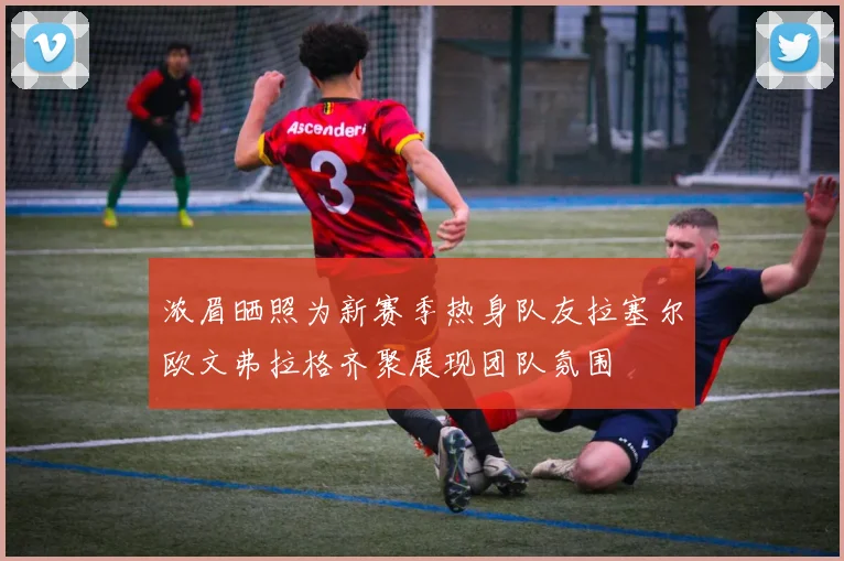 浓眉晒照为新赛季热身队友拉塞尔欧文弗拉格齐聚展现团队氛围