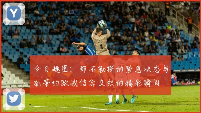 今日趣图：那不勒斯的紧急状态与孔蒂的欧战信念交织的精彩瞬间