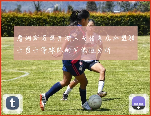 詹姆斯若离开湖人或将考虑加盟骑士勇士等球队的可能性分析