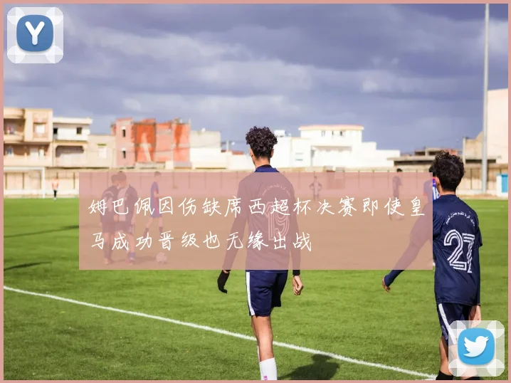 姆巴佩因伤缺席西超杯决赛即使皇马成功晋级也无缘出战