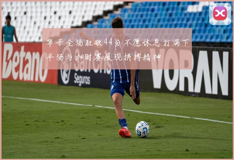 华子全场狂砍44分不愿休息打满下半场与加时赛展现拼搏精神